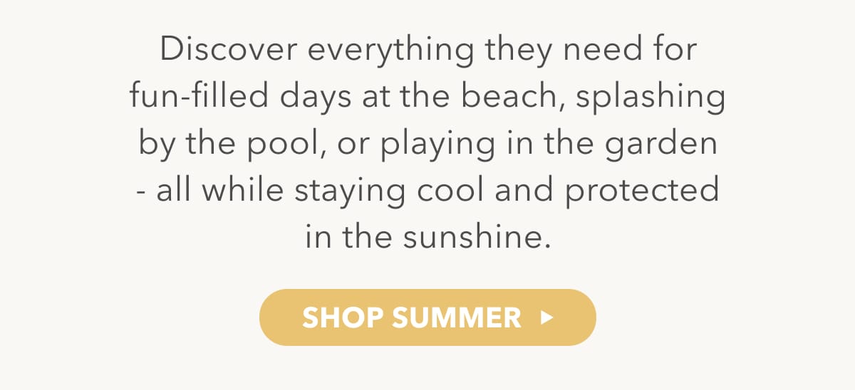 Discover everything they need for fun-filled days at the beach, splashing by the pool, or playing in the garden - all while staying cool and protected in the sunshine - SHOP SUMMER
