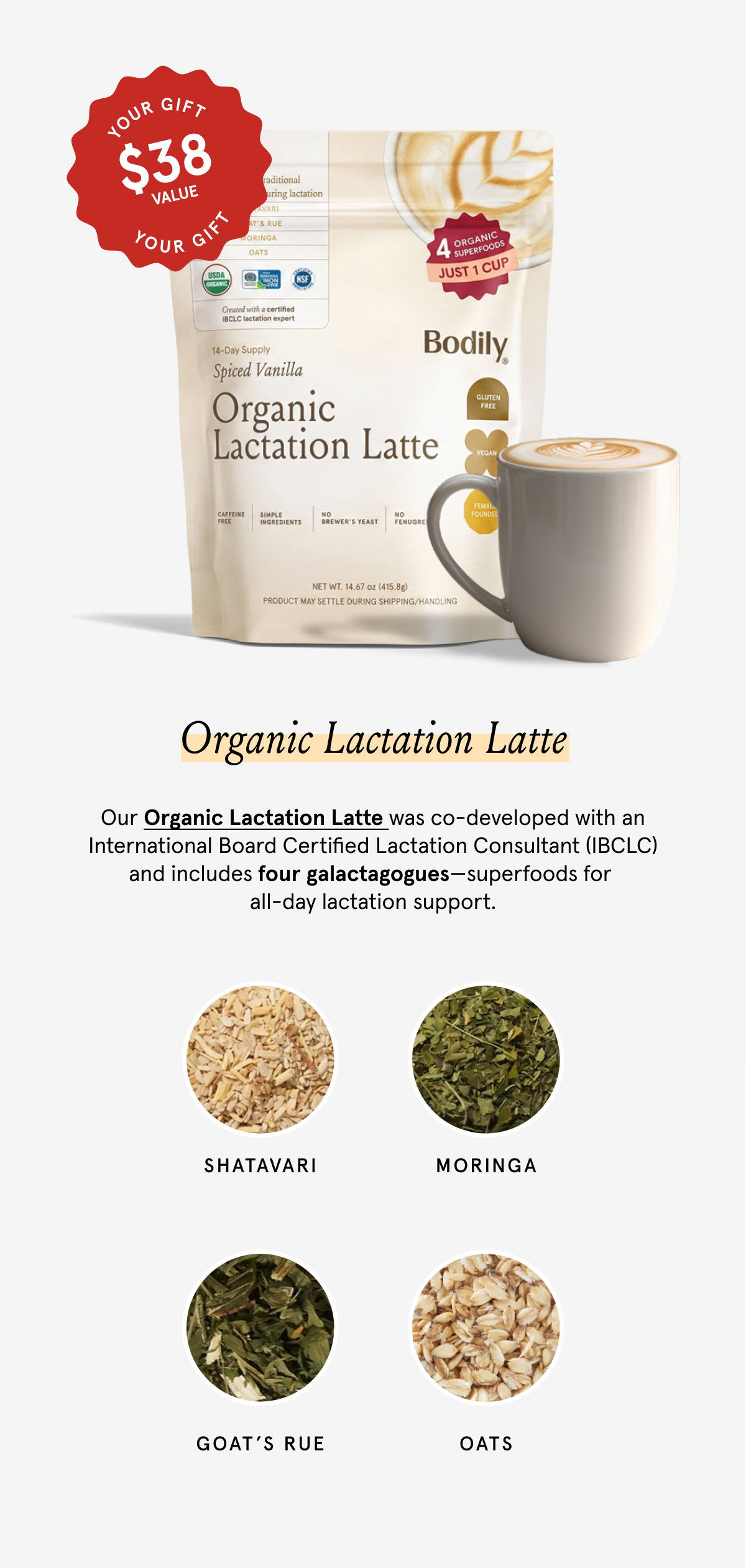 Our Organic Lactation Latte was co-developed with an International Board Certified Lactation Consultant and includes four galactagogues - super foods for all-day lactation support. Shatavari, Moringa, Goat's Rue, Oats. 