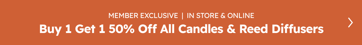 MEMBER EXCLUSIVE  |  IN STORE & ONLINE Buy 1 Get 1 50% Off All Candles & Reed Diffusers