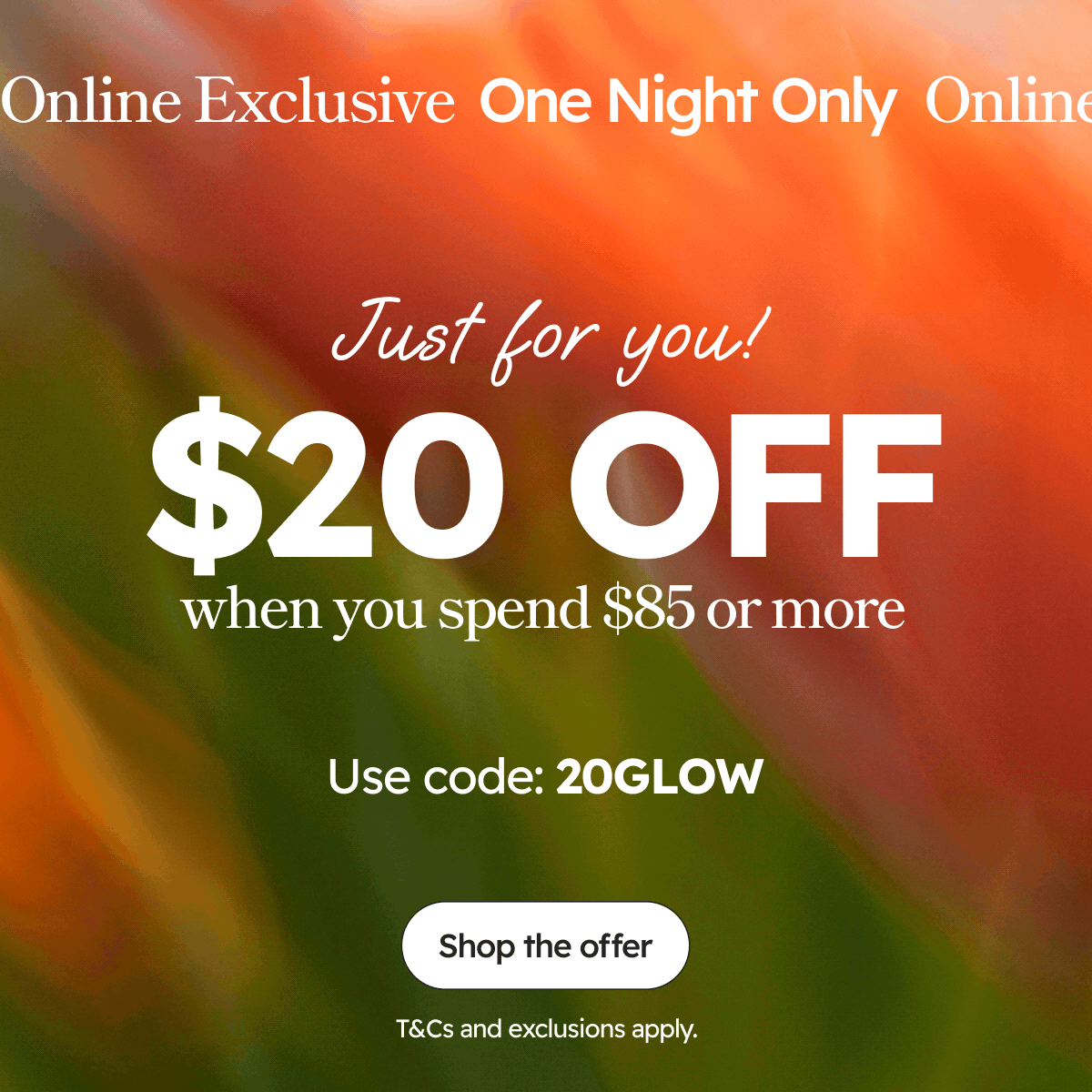 Online Exclusive  One Night Only | Just for you! | $20 OFF when you spend $85 or more |  Use code: 20GLOW