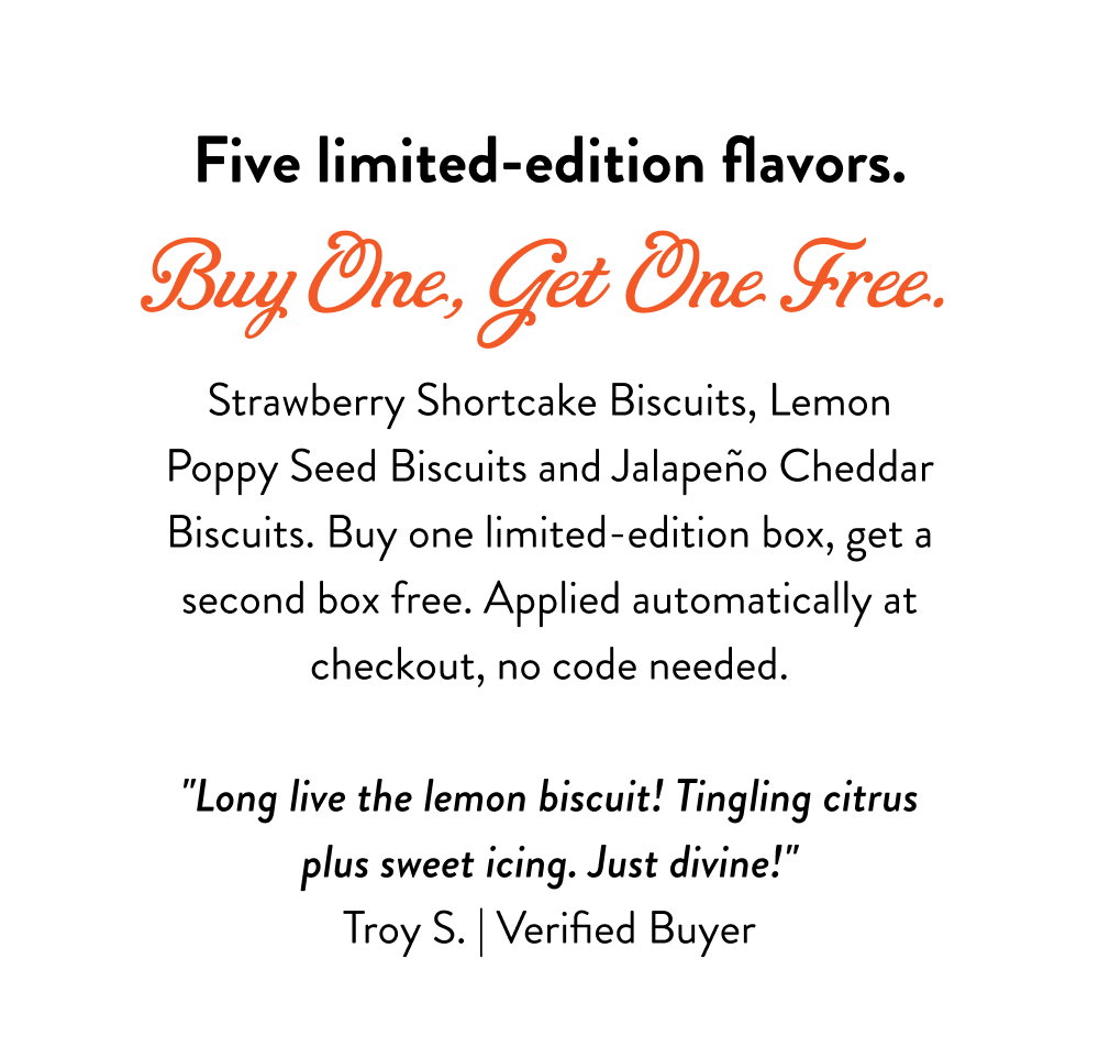 Five limited-edition flavors. Buy One, Get One Free. Strawberry Shortcake Biscuits, Lemon Poppy Seed Biscuits and Jalapeño Cheddar Biscuits. Buy one limited-edition box, get a second box free. Applied automatically at checkout, no code needed.   "Long live the lemon biscuit! Tingling citrus plus sweet icing. Just divine!" Troy S. | Verified Buyer