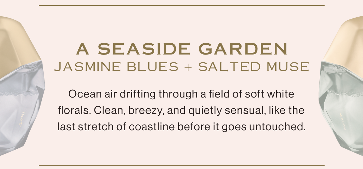 JASMINE BLUES and SALTED MUSE take you to A SEASIDE GARDEN. Ocean air drifting through a field of soft white florals. Clean, breezy, and quietly sensual—like the last stretch of coastline before it goes untouched.