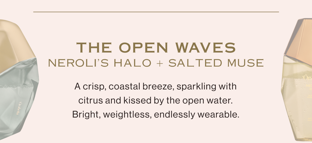 NEROLI'S HALO and SALTED MUSE take you to THE OPEN WAVES. A crisp, coastal breeze, sparkling with citrus and kissed by the open water. Bright, weightless, endlessly wearable.
