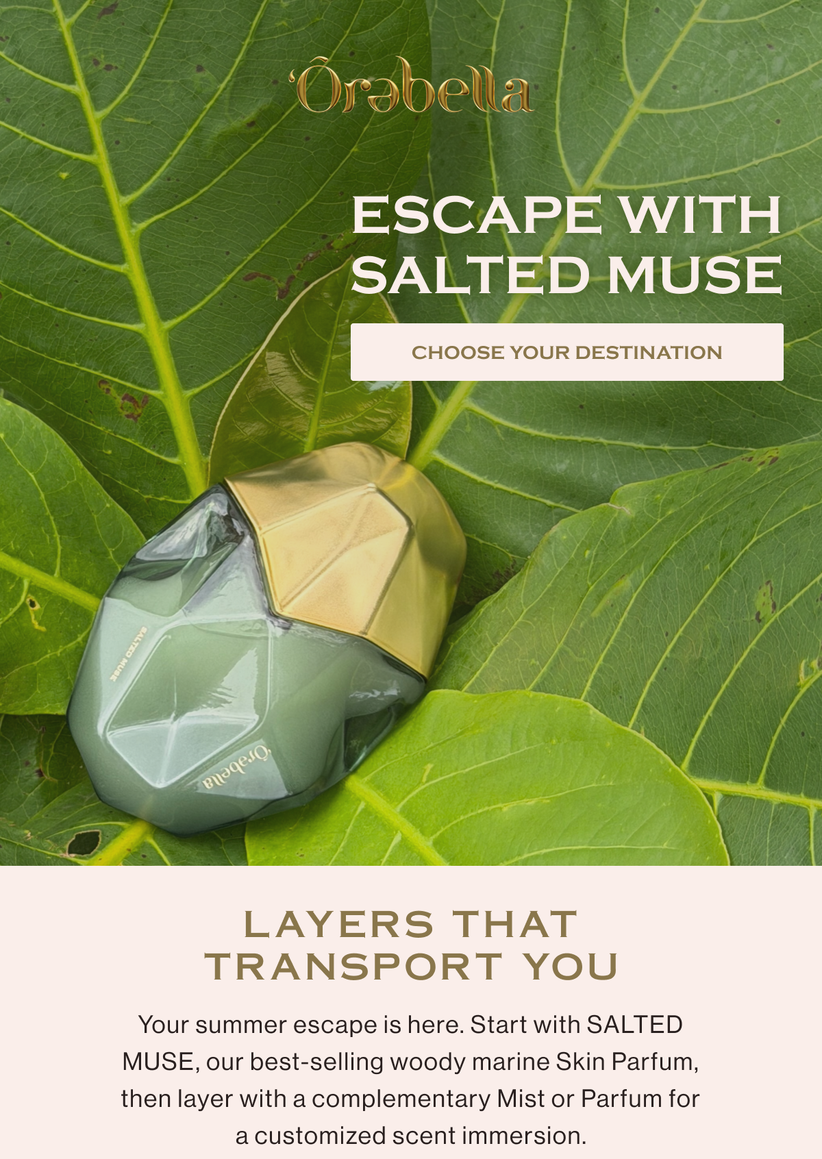 Escape with SALTED MUSE. Layers that transport you. Your summer escape is here. Start with SALTED MUSE, our best-selling woody marine Skin Parfum, then layer with a complementary Mist or Parfum for a customized scent immersion. Choose your destination...
