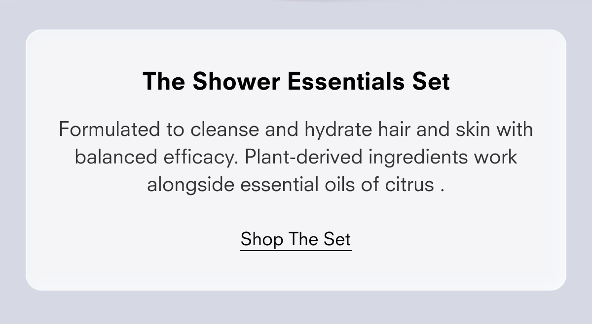 The Shower Essentials Set  Formulated to clean and hydrate hair and skin with balanced efficacy. Plant-derived ingredients work alongside essential oils of citrus .  Shop the Set