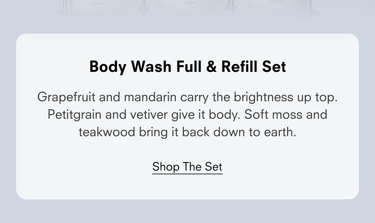Body Wash Full & Refill Set  Grapefruit and mandarin carry the brightness up top. Petitgrain and vetiver give it body. Soft moss and teakwood bring it back down to earth.  Shop the Set