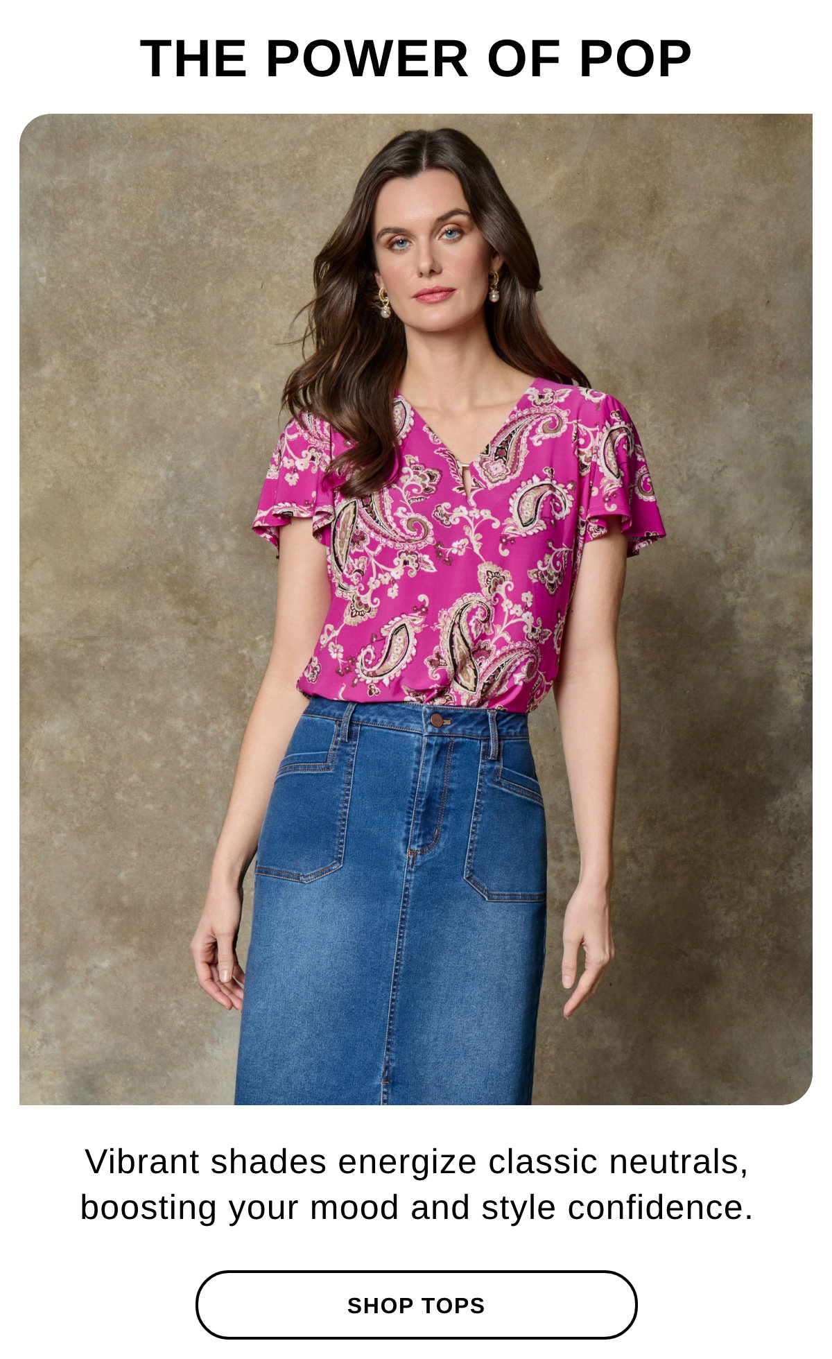 THE POWER OF POP Vibrant shades energizes classic neutrals, boosting your mood and style confidence. - SHOP TOPS >>