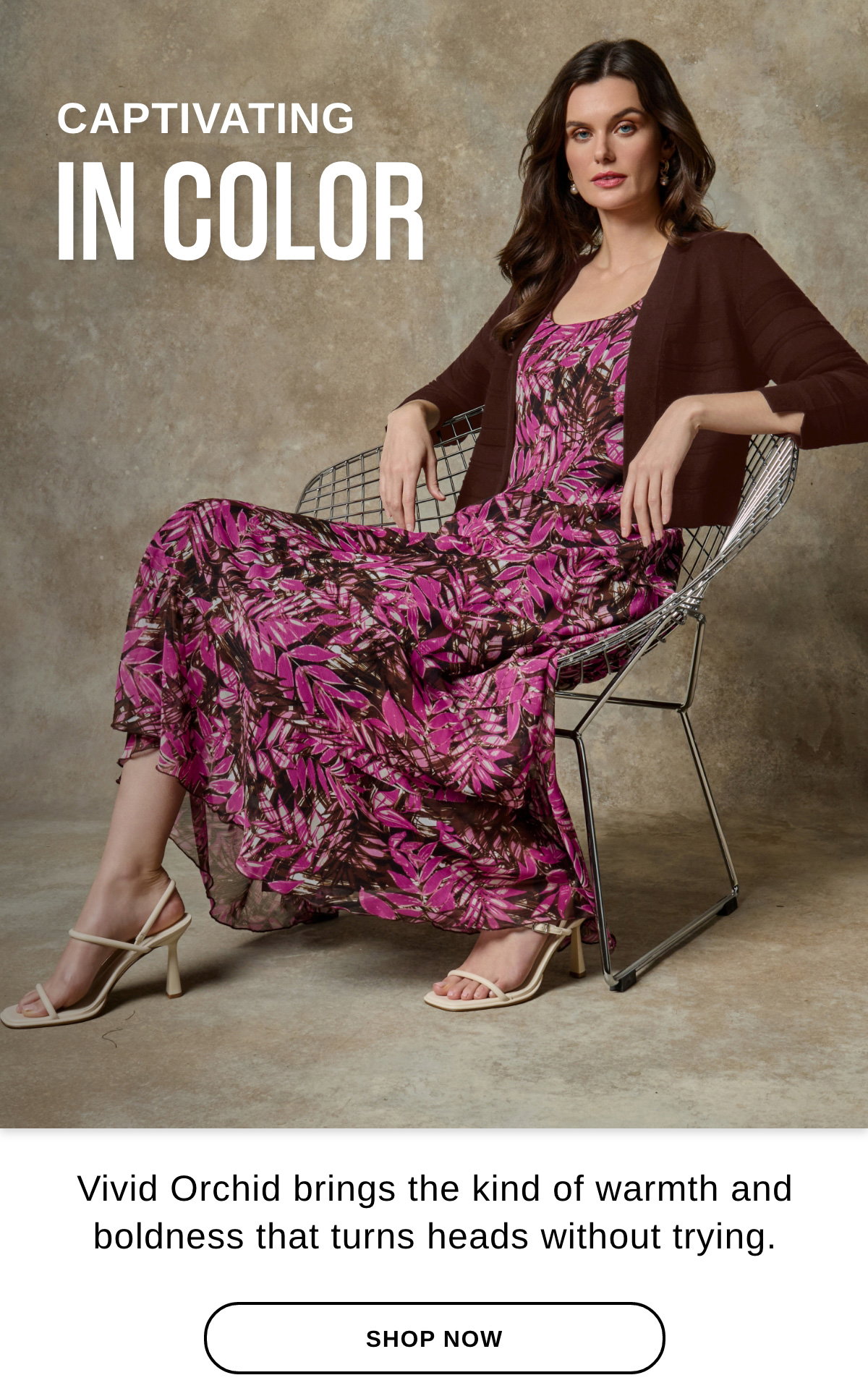 CAPTIVATING IN COLOR Vivid Orchid brings the kind of warmth and boldness that turns heads without trying. - SHOP NOW >>