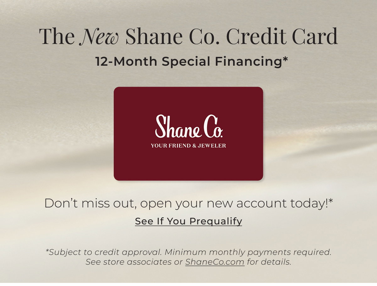 The New Shane Co. Credit Card - 12-Month Special Financing* - Don’t miss out, open your new account today!* See If You Prequalify > *Subject to credit approval. Minimum monthly payments required. See store associates or ShaneCo.com for details.