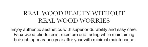 Real Wood Beauty Without Real Wood Worries | Enjoy authentic aesthetics with superior durability and easy care. Faux wood blinds resist moisture and fading while maintaining their rich appearance year after year with minimal maintenance.