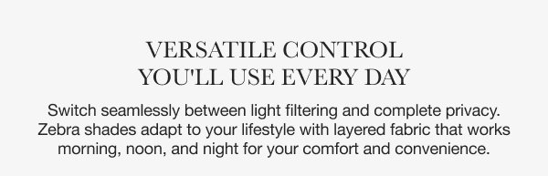 Versatile Control You'll Use Every Day | Switch seamlessly between light filtering and complete privacy. Zebra shades adapt to your lifestyle with layered fabric that works morning, noon, and night for your comfort and convenience.