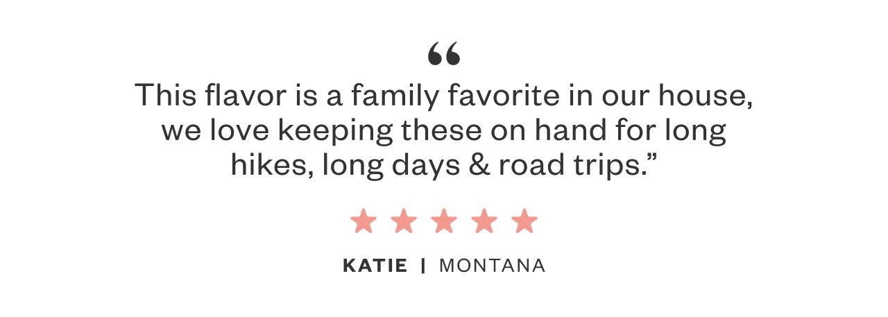 'This flavor is a family favorite in our house, we love keeping these on hand for long hikes, long days, and road trips.'