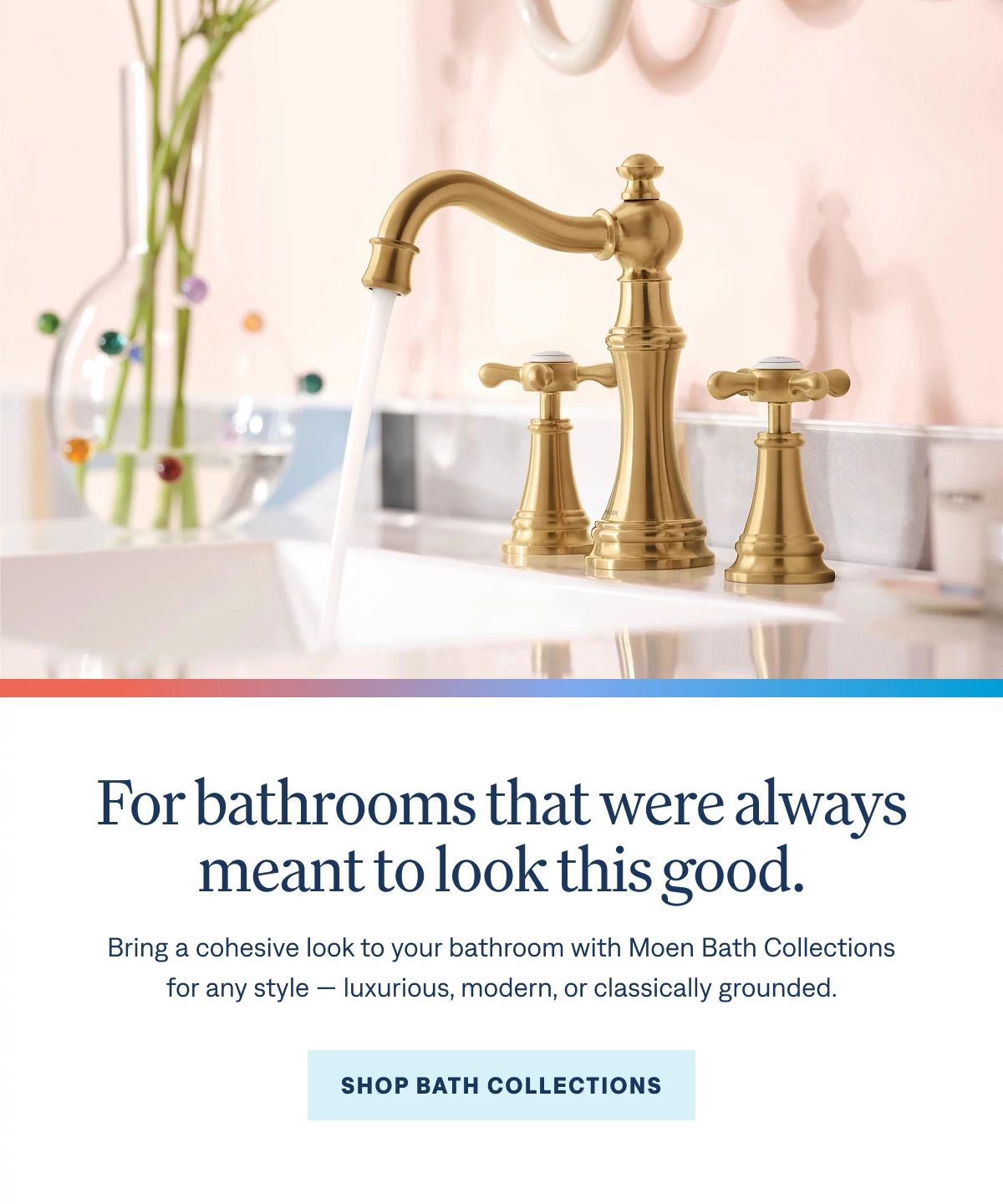 For bathrooms that were always meant to look this good.  Bring a cohesive look to your bathroom with Moen Bath Collections for any style — luxurious, modern, or classically grounded.  Shop Bath Collections