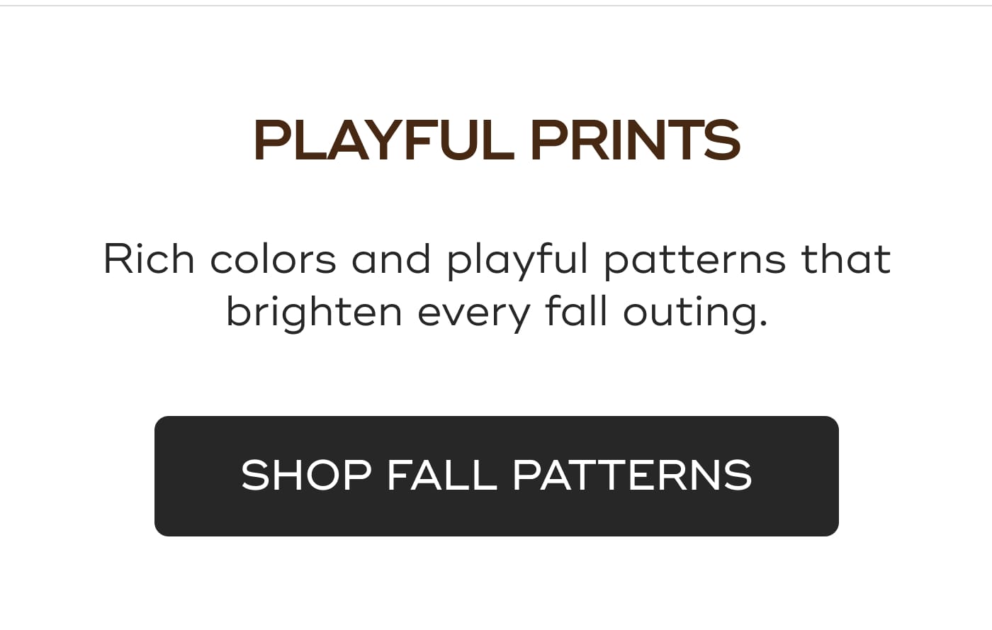 PLAYFUL PRINTS. Rich colors and playful patterns that brighten every fall outing. SHOP FALL PATTERNS