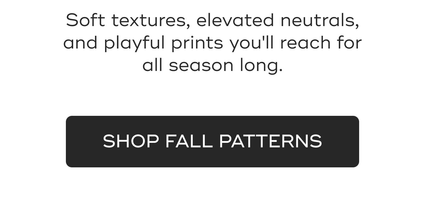 Soft textures, elevated neutrals, and playful prints you'll reach for all season long. SHOP FALL PATTERNS