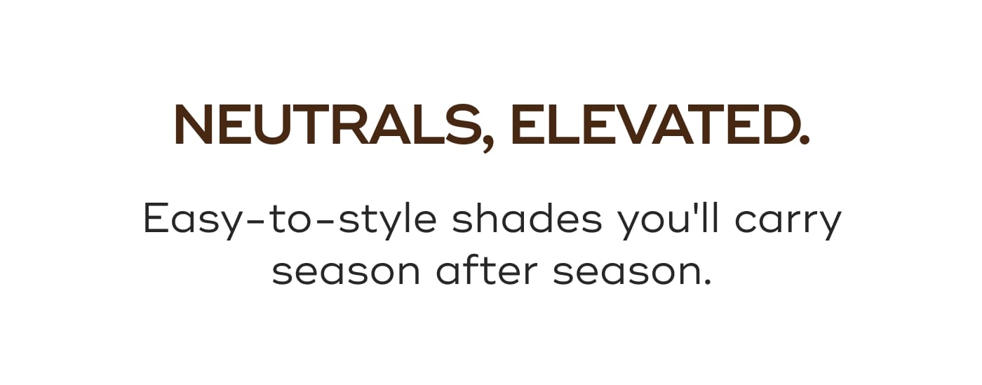 NEUTRALS, ELEVATED. Easy-to-style shades you'll carry season after season.
