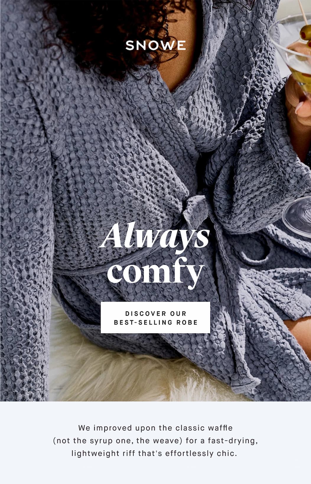 Always comfy DISCOVER OUR BEST-SELLING ROBE We improved upon the classic waffle (not the syrup one, the weave) for a fast-drying, lightweight riff that's effortlessly chic. 