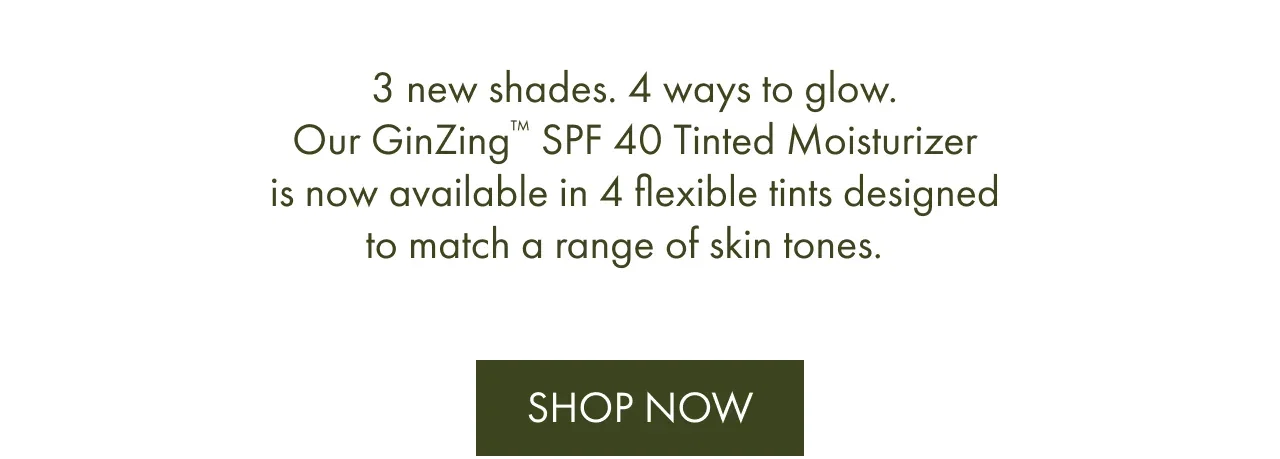 3 new shades. 4 ways to glow. Our GinZing™ SPF 40 Tinted Moisturizer is now available in 4 flexible tints designed to match a range of skin tones. | Shop Now