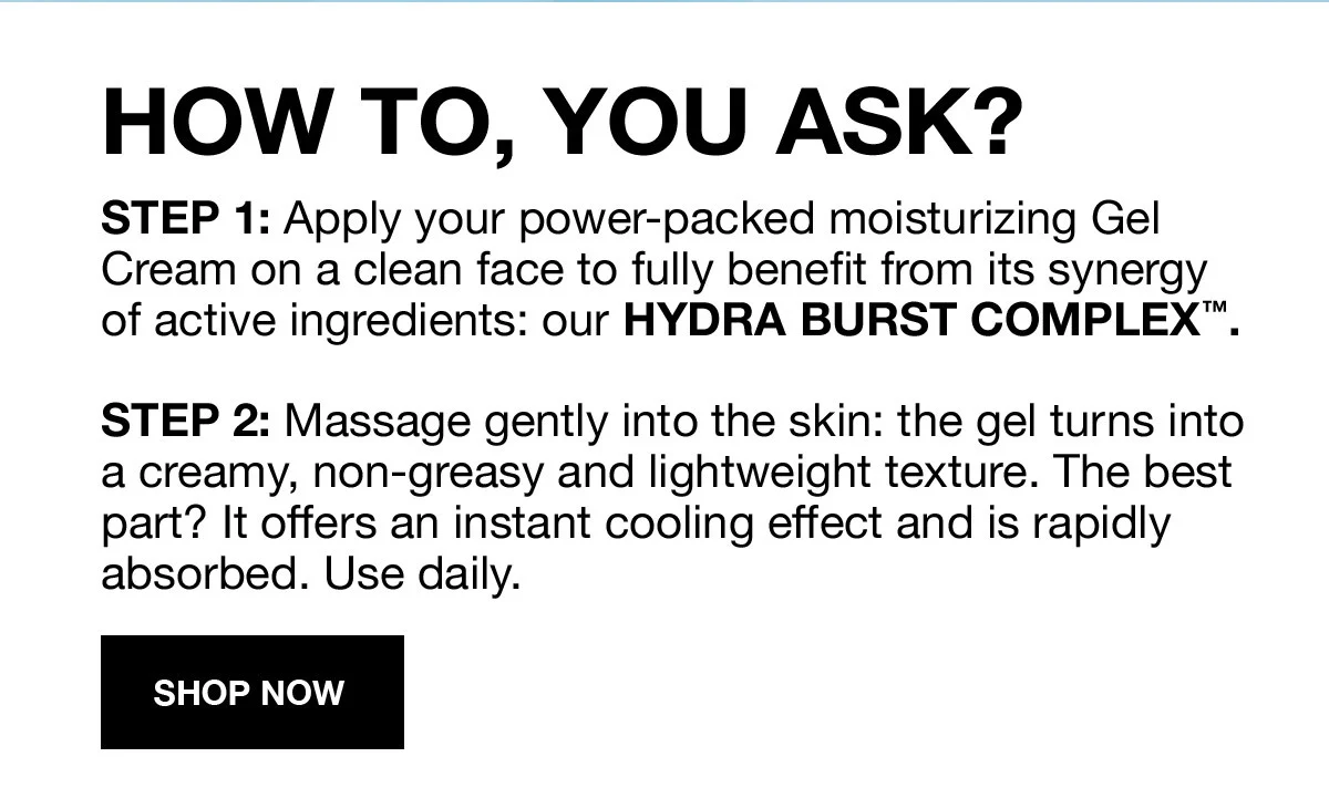 HOW TO, YOU ASK? | STEP 1: Apply your power-packed moisturizing Gel Cream on a clean face to fully benefit from its synergy of active ingredients: our HYDRA BURST COMPLEX™. | STEP 2: Massage gently into the skin: the gel turns into a creamy, non-greasy and lightweight texture. The best part? It offers an instant cooling effect and is rapidly absorbed. Use daily. | SHOP NOW