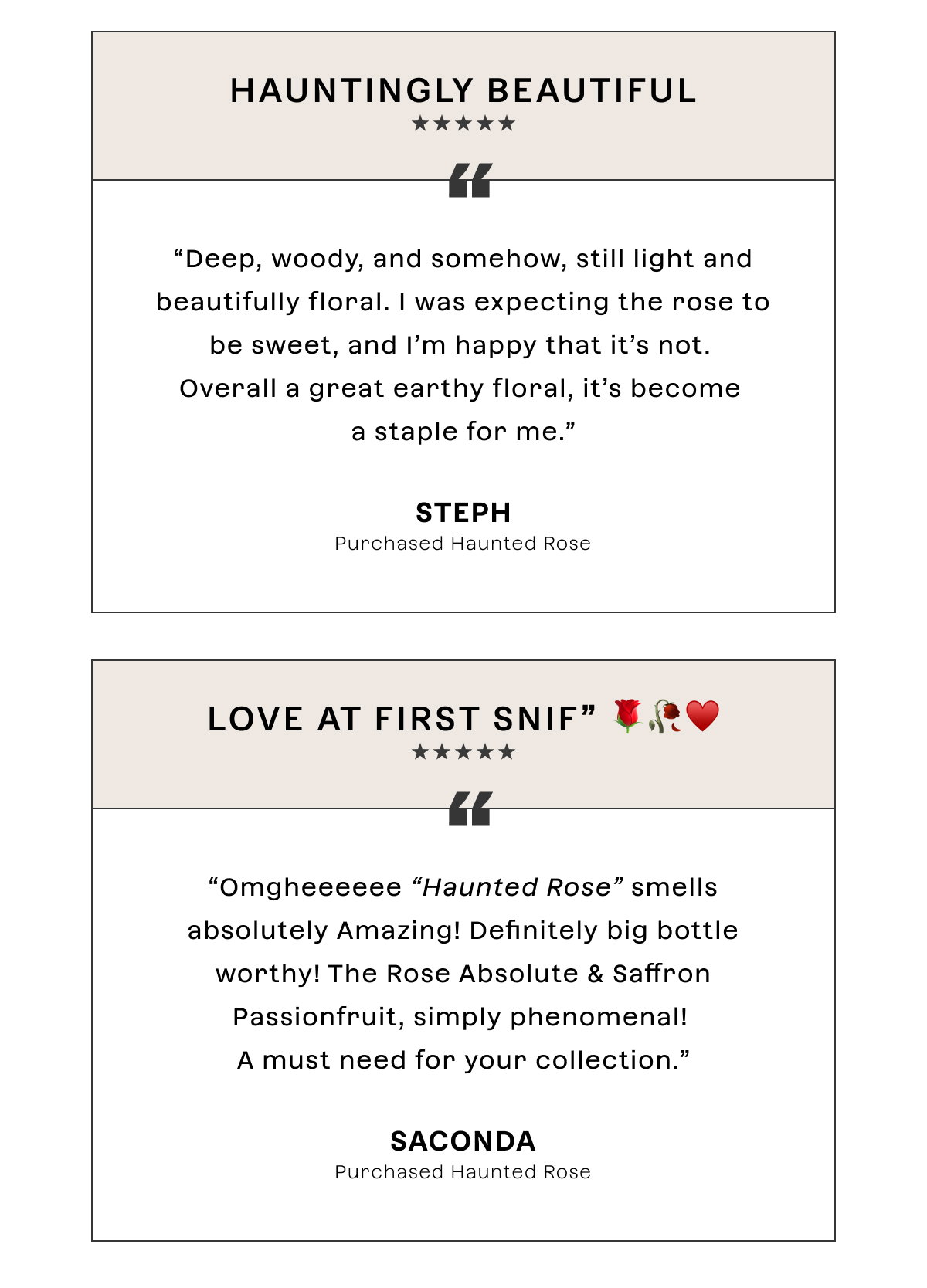 Hauntingly beautiful  Deep, woody, and somehow, still light and beautifully floral. I was expecting the rose to be sweet, and I’m happy that it’s not. Overall a great earthy floral, it’s become a staple for me.  Steph   Love at First Snif” 🌹🥀♥️  Omgheeeeee “Haunted Rose” smells absolutely Amazing! Definitely big bottle worthy! The Rose Absolute & Saffron Passionfruit, simply phenomenal! A must need for your collection.  Saconda