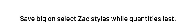 Save big on select Zac Styles while quantities last.