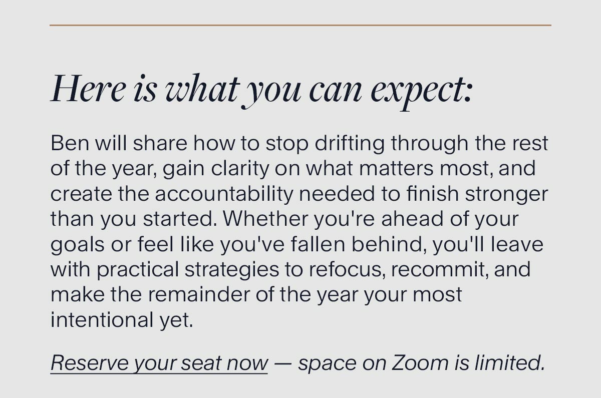 Here is what you can expect: Ben will share how to stop drifting through the rest of the year, gain clarity on what matters most, and create the accountability needed to finish stronger than you started. Whether you're ahead of your goals or feel like you've fallen behind, you'll leave with practical strategies to refocus, recommit, and make the remainder of the year your most intentional yet. Reserve your seat now — space on Zoom is limited.
