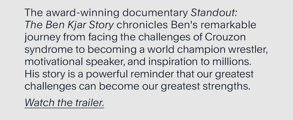 Discover Ben’s Story. The award-winning documentary Standout: The Ben Kjar Story chronicles Ben's remarkable journey from facing the challenges of Crouzon syndrome to becoming a world champion wrestler, motivational speaker, and inspiration to millions. His story is a powerful reminder that our greatest challenges can become our greatest strengths.  Watch the trailer.