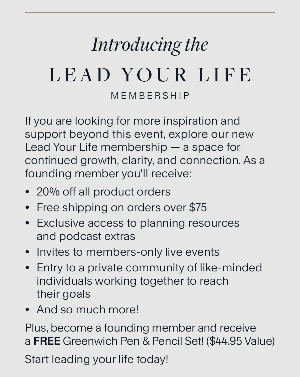 Introducing the Lead Your Life Membership. If you are looking for more inspiration and support beyond this event, explore our new Lead Your Life membership — a space for continued growth, clarity, and connection. As a founding member you'll receive: 20% off all product orders Free shipping on orders over $75 Exclusive access to planning resources and podcast extras Invites to members-only live events Entry to a private community of like-minded individuals working together to reach their goals And so much more! Plus, become a founding member and receive a FREE Greenwich Pen & Pencil Set! ($44.95 Value) Start leading your life today!