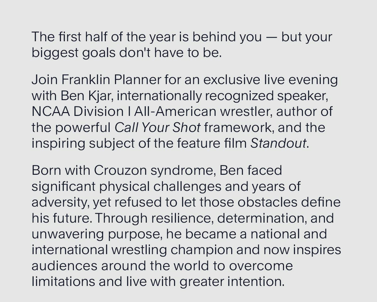 The first half of the year is behind you — but your biggest goals don't have to be. Join Franklin Planner for an exclusive live evening with Ben Kjar, internationally recognized speaker, NCAA Division I All-American wrestler, author of the powerful Call Your Shot framework, and the inspiring subject of the feature film Standout.  Born with Crouzon syndrome, Ben faced significant physical challenges and years of adversity, yet refused to let those obstacles define his future. Through resilience, determination, and unwavering purpose, he became a national and international wrestling champion and now inspires audiences around the world to overcome limitations and live with greater intention.