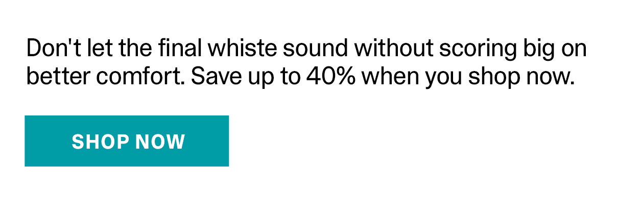 Don't let the final whistle sound without scoreing big on better comfort. Save up to 40% when you shop now.