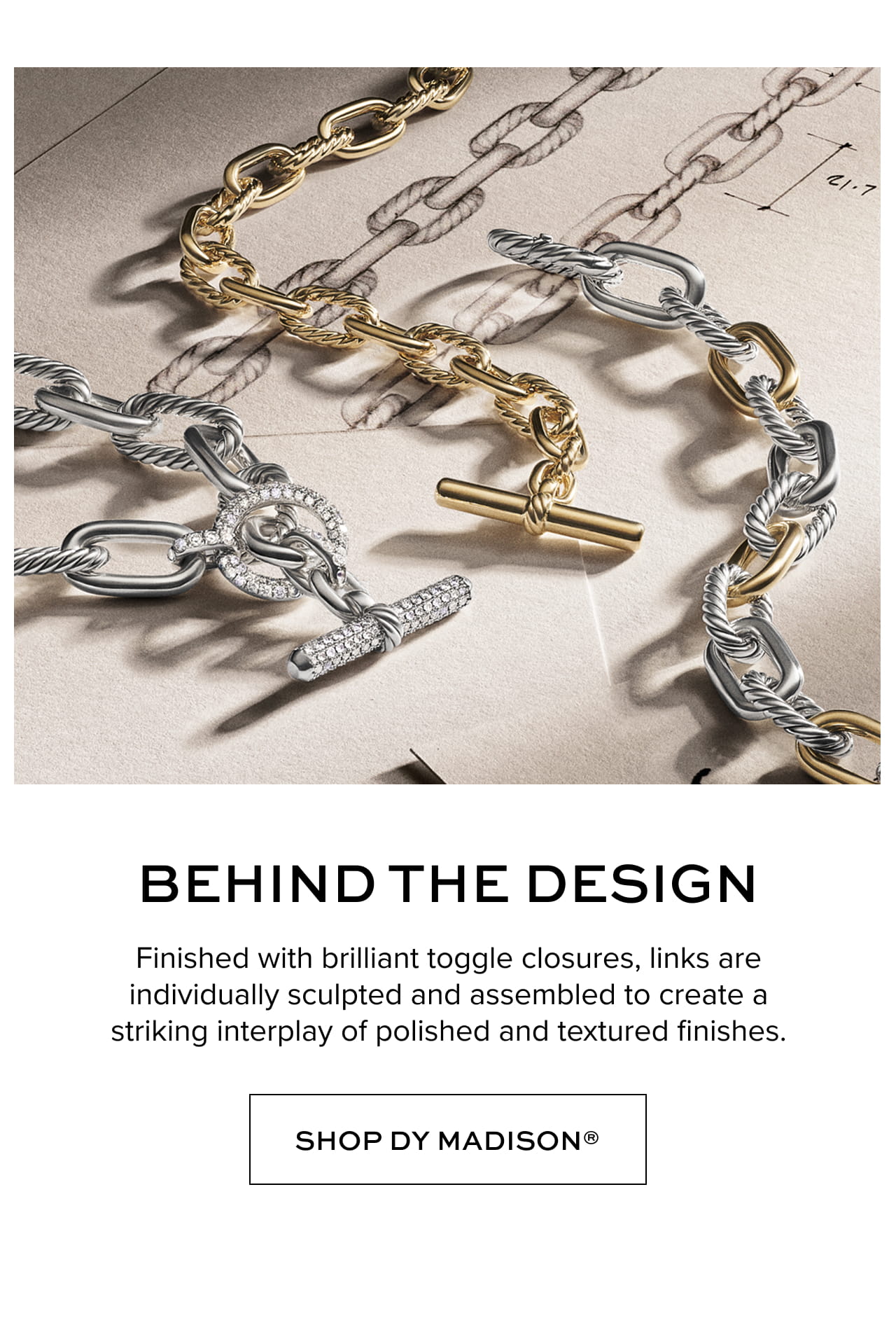 Behind the Design: Finished with brilliant toggle closures, links are individually sculpted and assembled to create a striking interplay of polished and textured finishes.