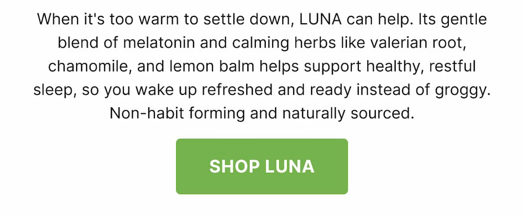 When it's too warm to settle down, LUNA can help. Its gentle blend of melatonin and calming herbs like valerian root, chamomile, and lemon balm helps support healthy, restful sleep, so you wake up refreshed and ready instead of groggy. Non-habit forming and naturally sourced. SHOP LUNA