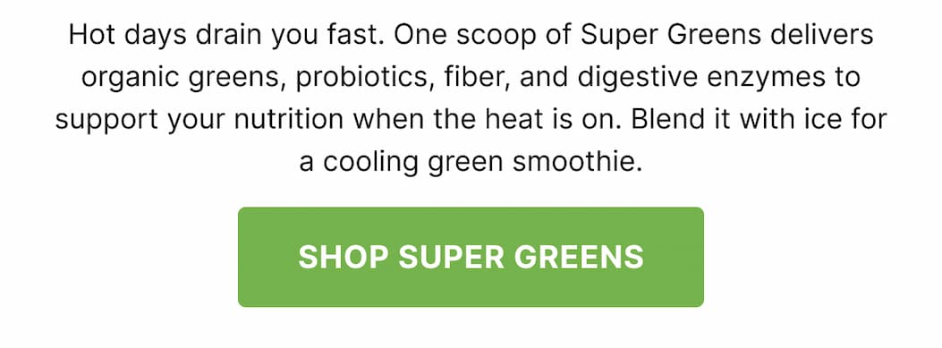 Hot days drain you fast. One scoop of Super Greens delivers organic greens, probiotics, fiber, and digestive enzymes to support your nutrition when the heat is on. Blend it with ice for a cooling green smoothie. SHOP SUPER GREENS