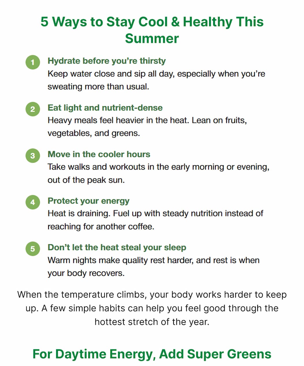 5 Ways to Stay Cool & Healthy This Summer When the temperature climbs, your body works harder to keep up. A few simple habits can help you feel good through the hottest stretch of the year. For Daytime Energy, Add Super Greens