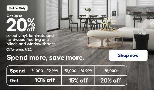 Online Only Get up to 20% off select vinyl, laminate and hardwood flooring and blinds and window shades Offer ends 7/22.