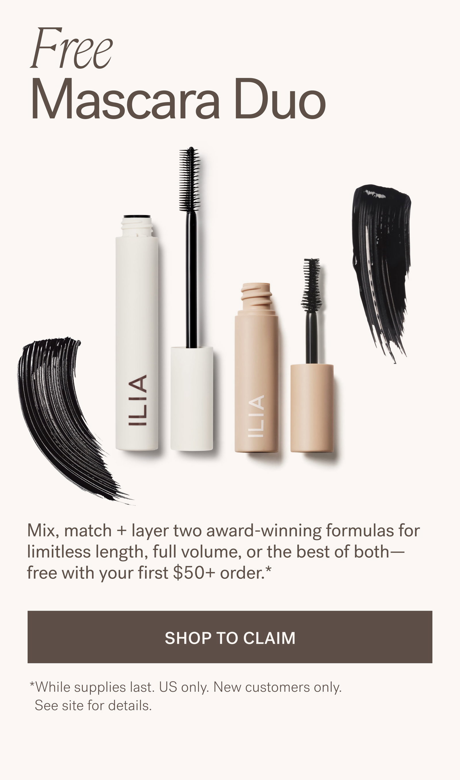 Free  Mascara Duo Mix, match + layer two award-winning formulas for limitless length, full volume, or the best of both—free with your first $50+ order.*  SHOP TO CLAIM *While supplies last. US only. New customers only.    See site for details.