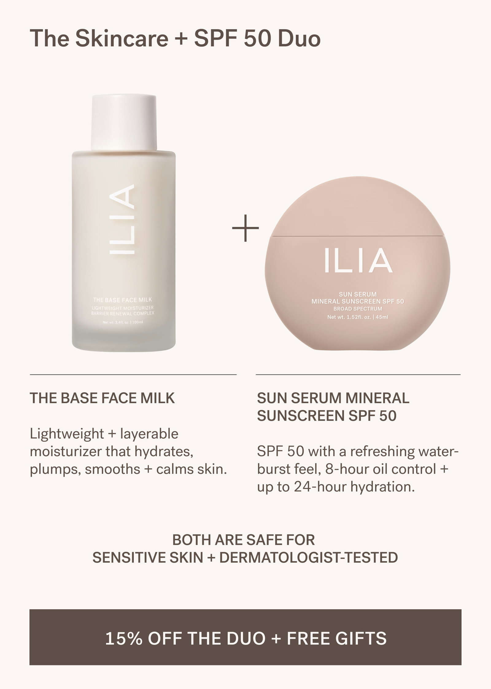 The Skincare + SPF 50 Duo The Base Face Milk  Lightweight + layerable moisturizer that hydrates, plumps, smooths + calms skin. Sun Serum Mineral Sunscreen SPF 50  SPF 50 with a refreshing water-burst feel, 8-hour oil control + up to 24-hour hydration. Both are safe for  sensitive skin + dermatologist-tested 15% OFF THE DUO + FREE GIFTS