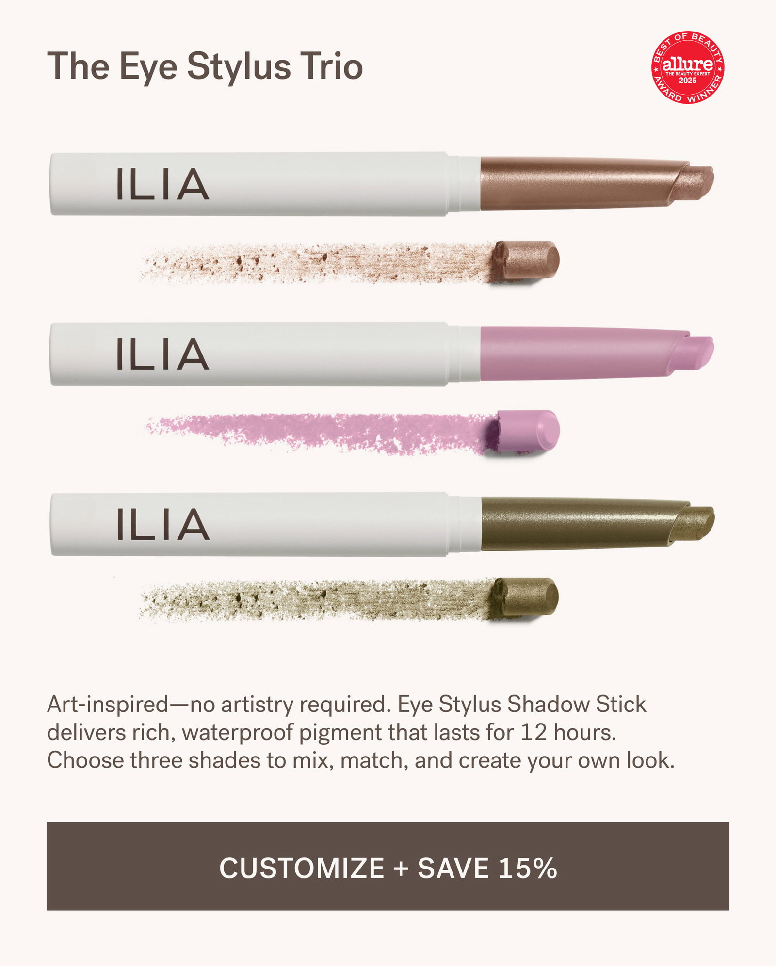 The Eye Stylus Trio Art-inspired—no artistry required. Eye Stylus Shadow Stick delivers rich, waterproof pigment that lasts for 12 hours. Choose three shades to mix, match, and create your own look.  [ CUSTOMIZE + SAVE 15% ]