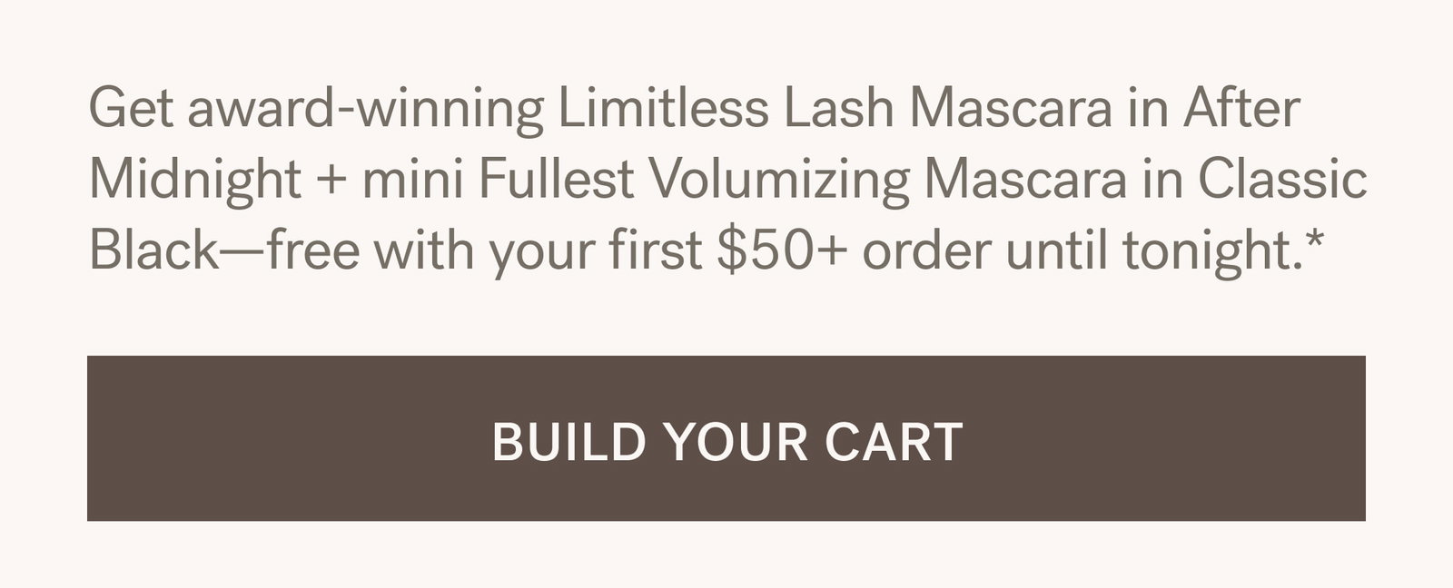 Get award-winning Limitless Lash Mascara in After Midnight + mini Fullest Volumizing Mascara in Classic Black—free with your first $50+ order until tonight.*. [ BUILD YOUR CART ]