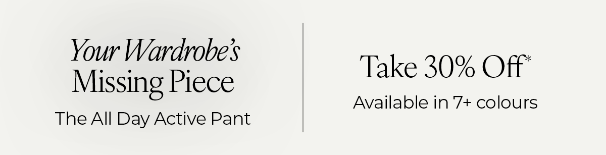 "Your Wardrobe's Missing Piece: The All Day Active Pant. Take 30% Off*, available in 7+ colours."