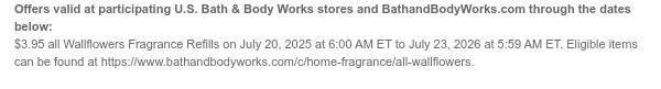Offers valid at participating U.S. Bath & Body Works stores and BathandBodyWorks.com through the dates below: $3.95 all Wallflowers Fragrance Refills on July 20, 2025 at 6:00 AM ET to July 23, 2026 at 5:59 AM ET. Eligible items can be found at https://www.bathandbodyworks.com/c/home-fragrance/all-wallflowers.
