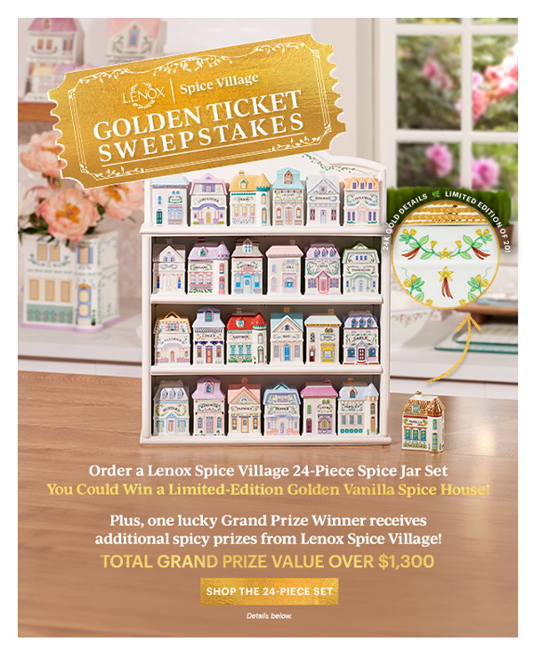 LENOX Spice Village GOLDEN TICKET SWEEPSTAKES Order a Lenox Spice Village 24-Piece Spice Jar Set You Could Win a Limited-Edition Golden Vanilla Spice House! Plus, one lucky Grand Prize Winner received additional spicy prizes from Lenox Spice Village! TOTAL GRAND PRIZE VALUE OVER $1,300 SHOP THE 24-PIECE SET