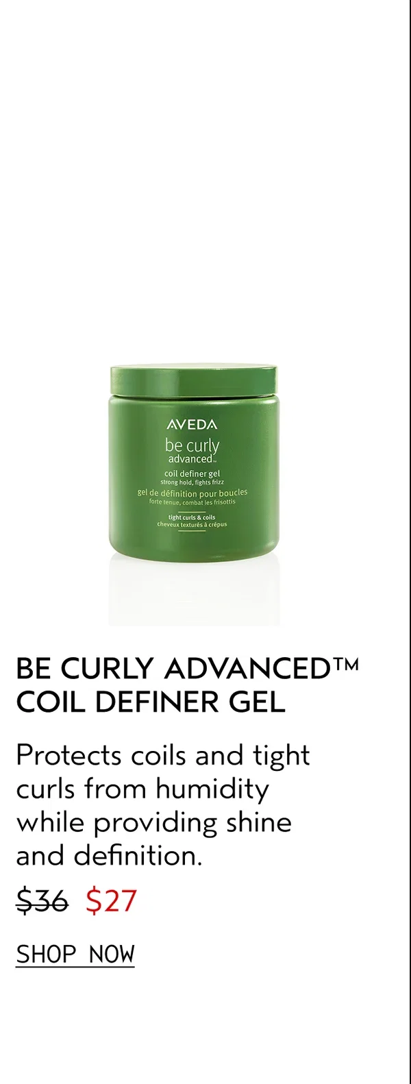 BE CURLY ADVANCED™ COIL DEFINER GEL | Protects coils and tight curls from humidity while providing shine and definition. | $27 | SHOP NOW