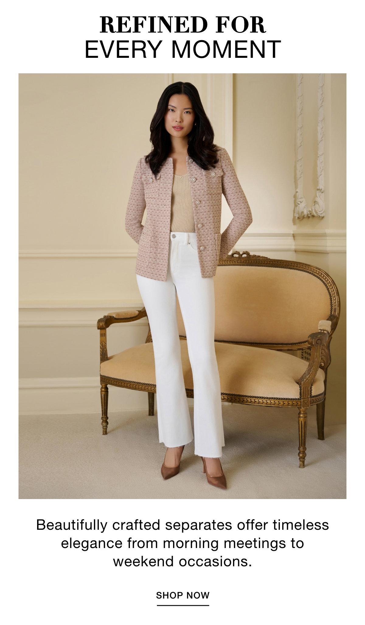 REFINED FOR EVERY MOMENT - Beautifully crafted separates offer timeless elegance from morning meetings to weekend occasions. SHOP NOW >>