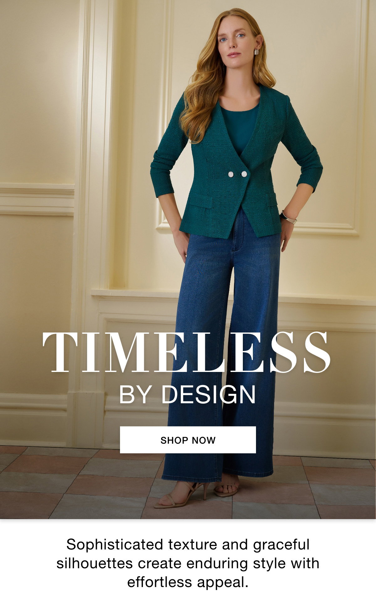 TIMELESS BY DESIGN - Sophisticated texture and graceful silhouettes create enduring style with effortless appeal. SHOP NOW >>