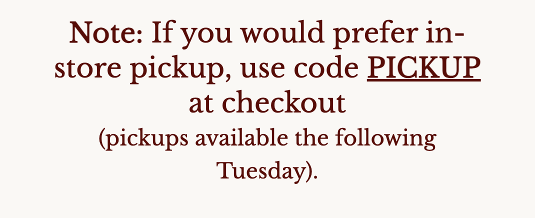 Note: If you would prefer in-store pickup, use code PICKUP at checkout (pickups available the following Tuesday).