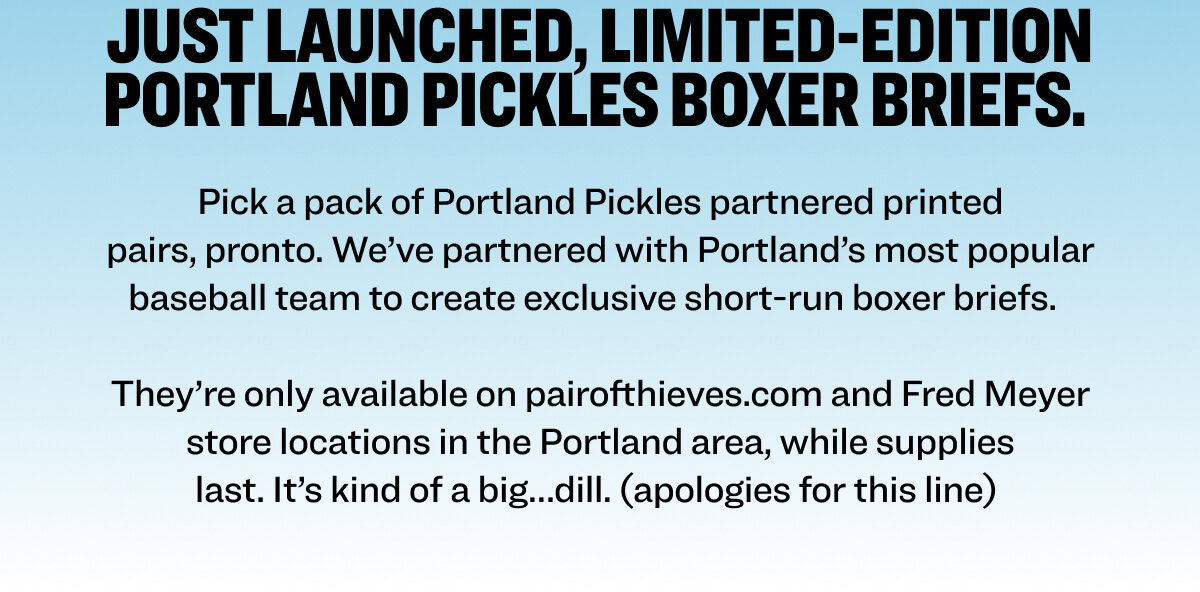 Just launched, limited-edition Portland Pickles boxer briefs.  Pick a pack of Portland Pickles partnered printed pairs, pronto. We’ve partnered with Portland’s most popular baseball team to create exclusive short-run boxer briefs.   They’re only available on pairofthieves.com and Fred Meyer store locations, while supplies last. It’s kind of a big…dill. (apologies for this line) 