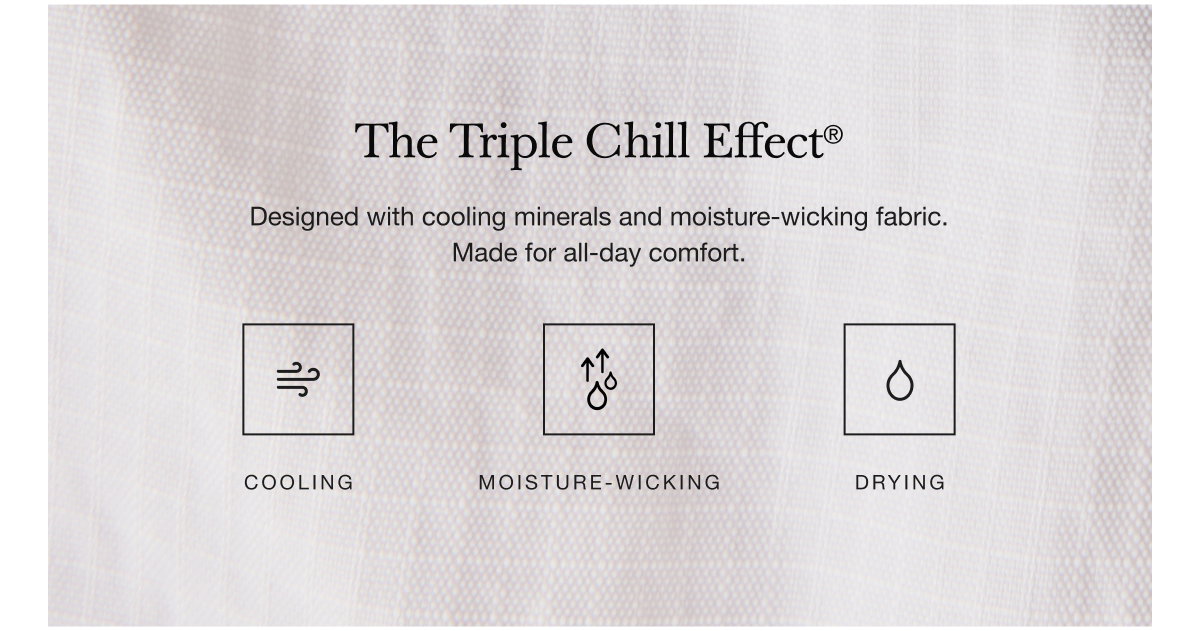 The Triple Chill Effect® Designed with cooling materials and moisture-wicking fabric. Made for all-day comfort.