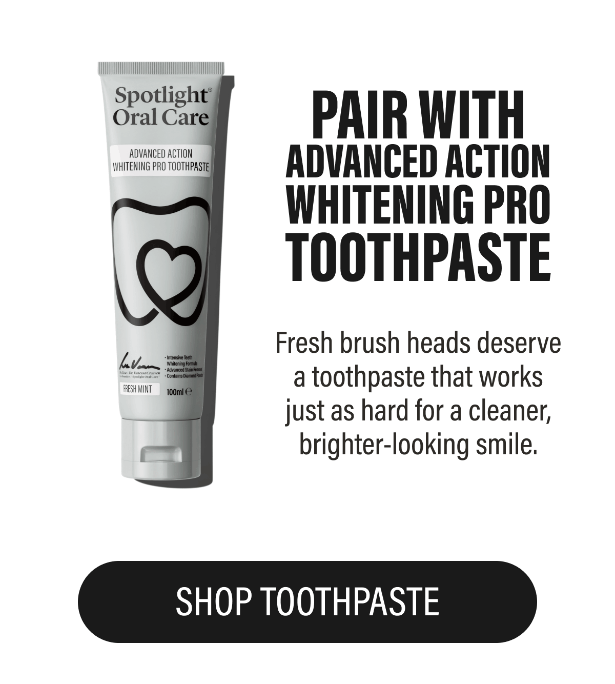 PAIR WITH ADVANCED ACTION WHITENING PRO TOOTHPASTE - Fresh brush heads deserve a toothpaste that works just as hard for a cleaner, brighter - looking smile. | SHOP TOOTHPASTE