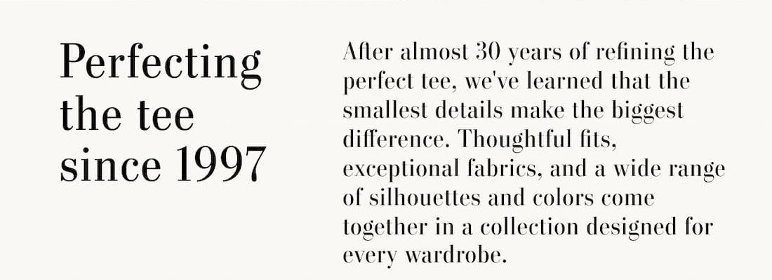 Text reads: Perfecting the Tee since 1997. After almost 30 years of refining the perfect tee, we've learned that the smallest details make the biggest difference. Thoughtful fits, exceptional fabrics, and a wide range of silhouettes and colors come together in a collection designed for every wardrobe.